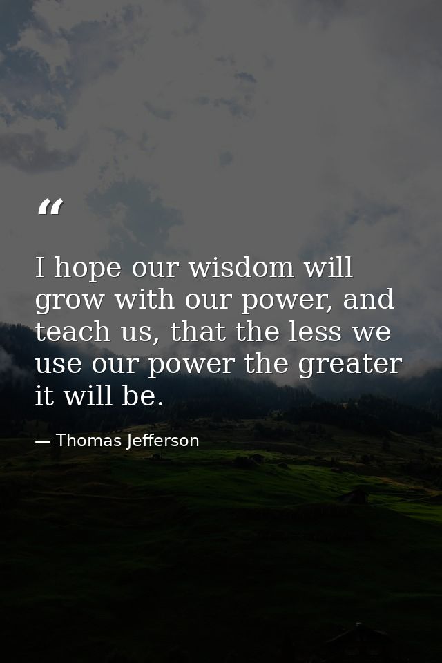 I hope our wisdom will grow with our power, and teach us, that the less we use our power the greater it will be. — Thomas Jefferson