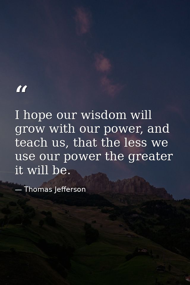 I hope our wisdom will grow with our power, and teach us, that the less we use our power the greater it will be. — Thomas Jefferson