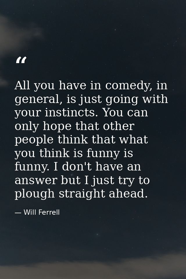 All you have in comedy, in general, is just going with your instincts. You can only hope that other people think that wh — Will Ferrell