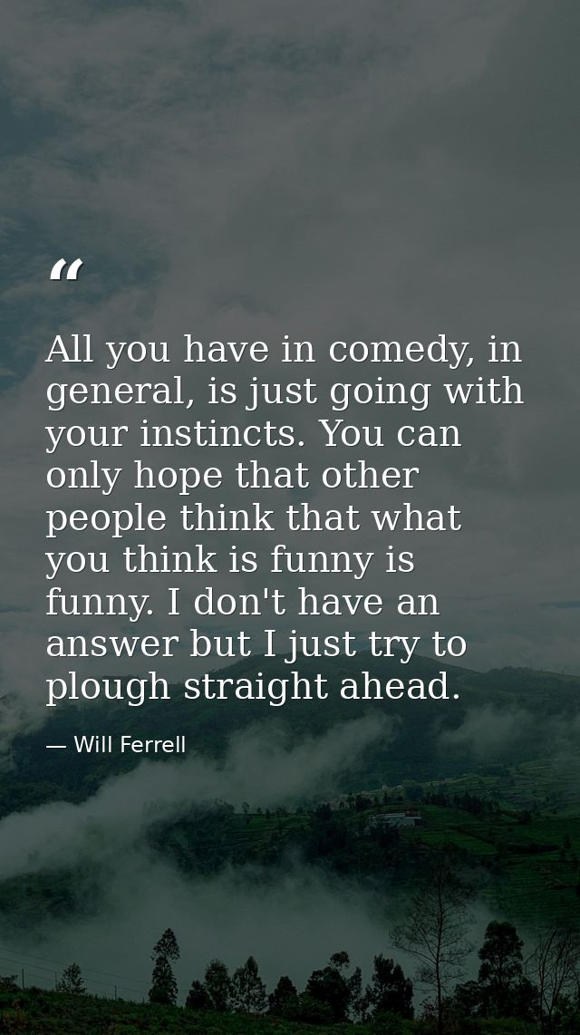 All you have in comedy, in general, is just going with your instincts. You can only hope that other people think that wh — Will Ferrell