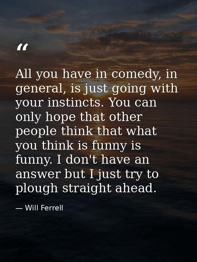 All you have in comedy, in general, is just going with your instincts. You can only hope that other people think that wh — Will Ferrell