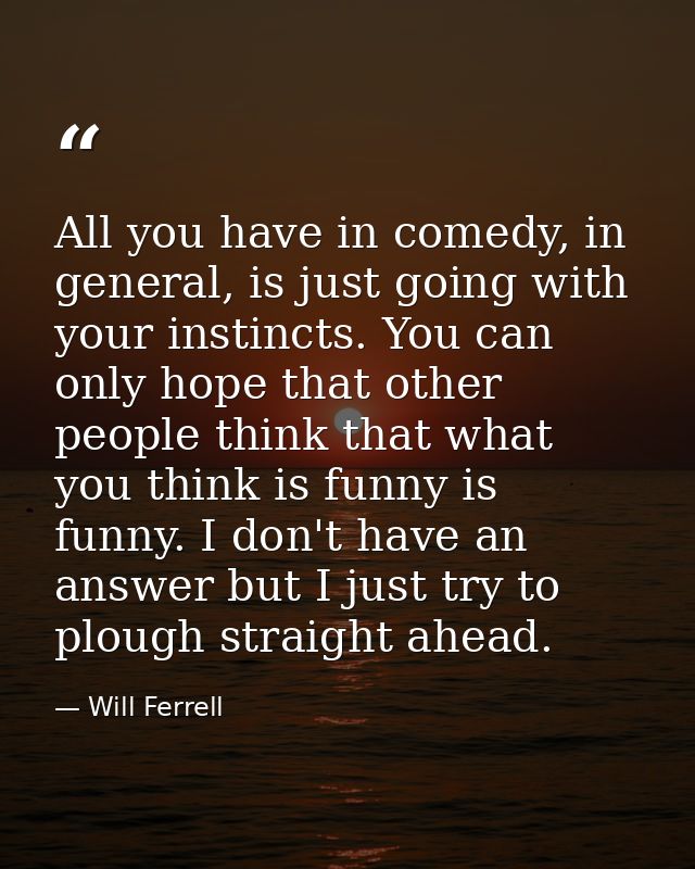 All you have in comedy, in general, is just going with your instincts. You can only hope that other people think that wh — Will Ferrell
