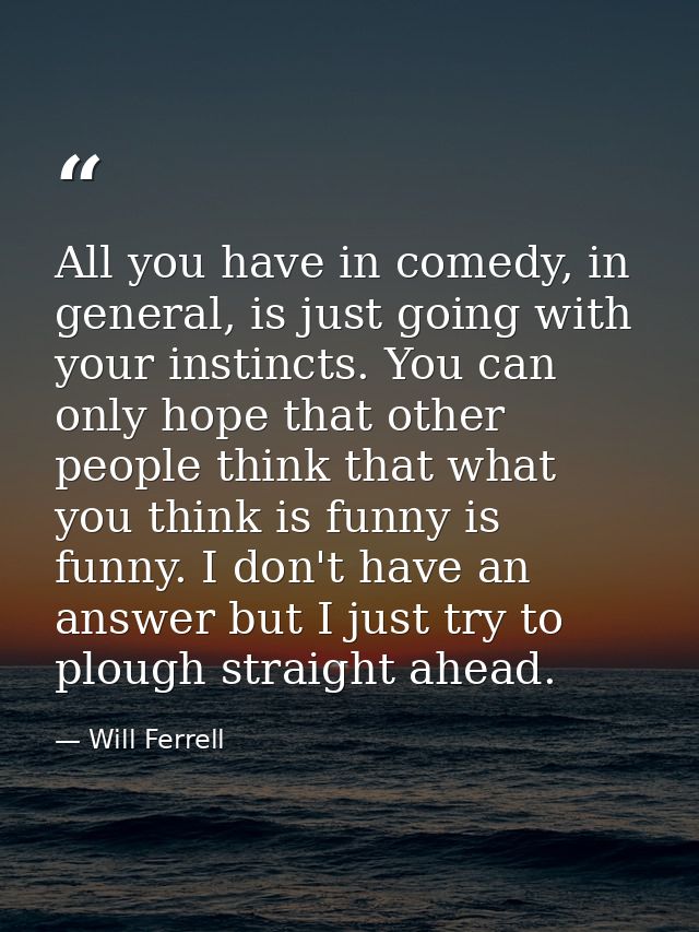 All you have in comedy, in general, is just going with your instincts. You can only hope that other people think that wh — Will Ferrell