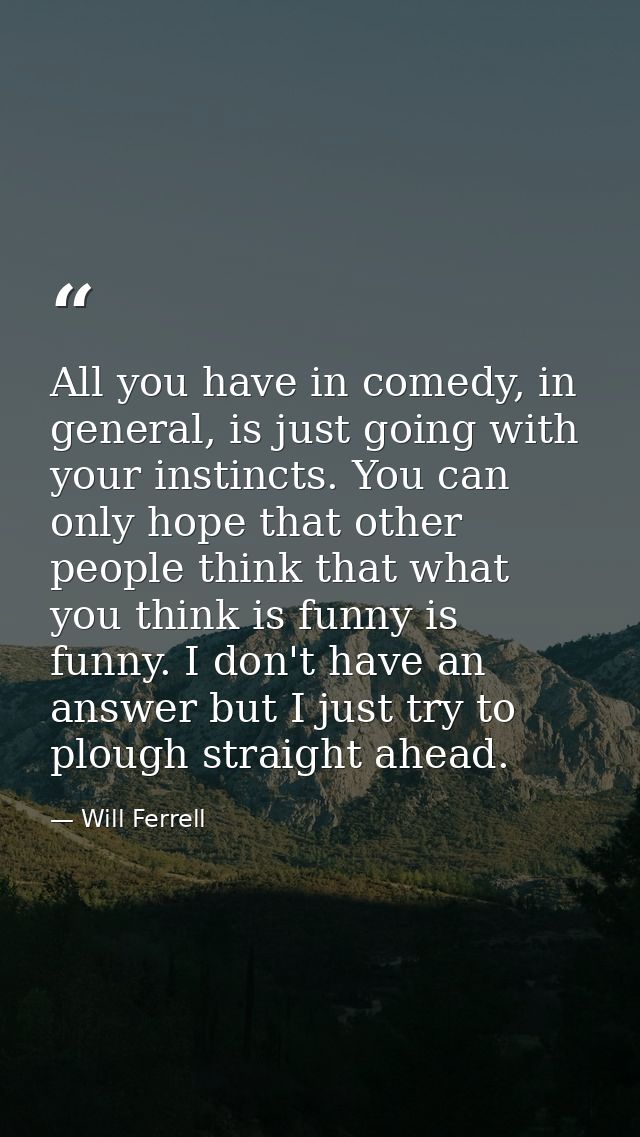 All you have in comedy, in general, is just going with your instincts. You can only hope that other people think that wh — Will Ferrell