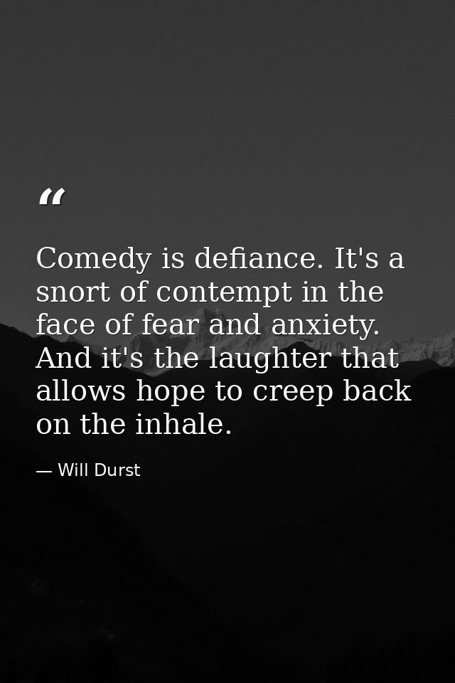 Comedy is defiance. It's a snort of contempt in the face of fear and anxiety. And it's the laughter that allows hope to  — Will Durst