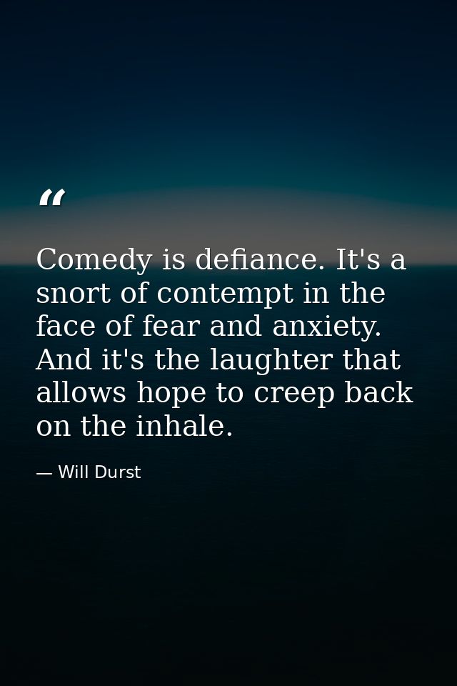 Comedy is defiance. It's a snort of contempt in the face of fear and anxiety. And it's the laughter that allows hope to  — Will Durst