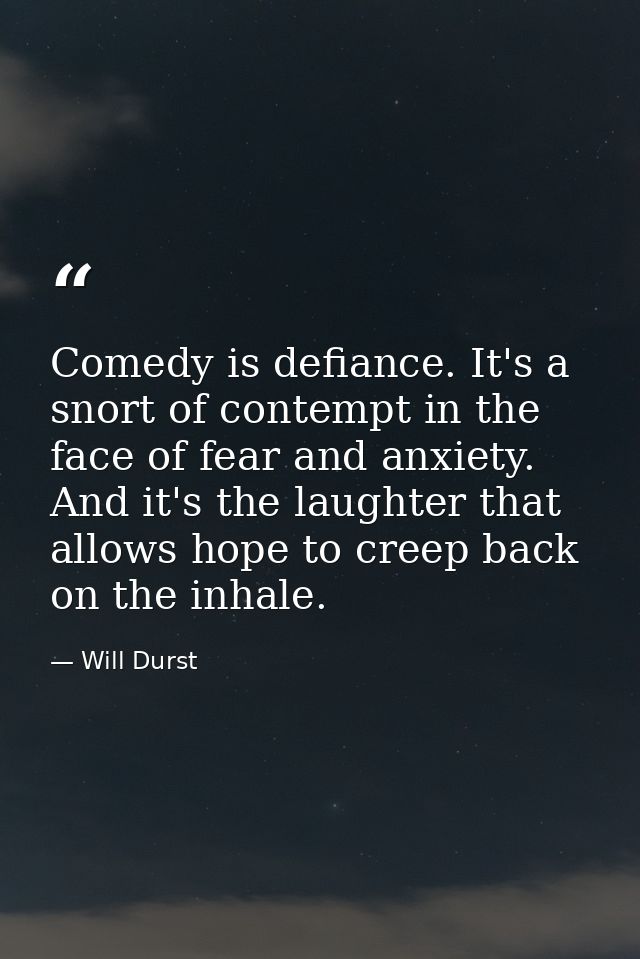 Comedy is defiance. It's a snort of contempt in the face of fear and anxiety. And it's the laughter that allows hope to  — Will Durst
