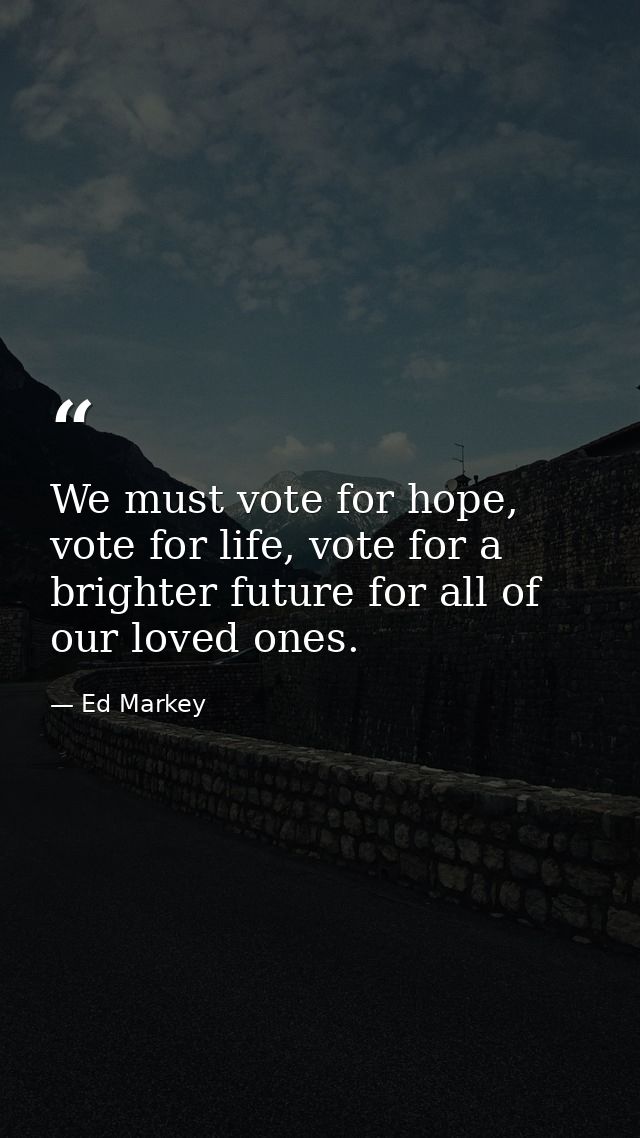 We must vote for hope, vote for life, vote for a brighter future for all of our loved ones. — Ed Markey