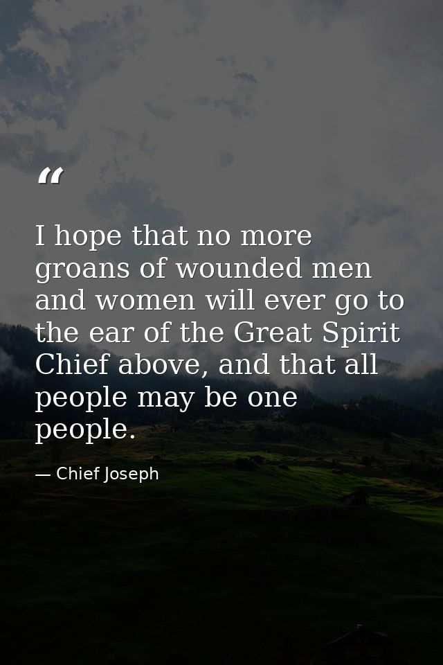 I hope that no more groans of wounded men and women will ever go to the ear of the Great Spirit Chief above, and that al — Chief Joseph
