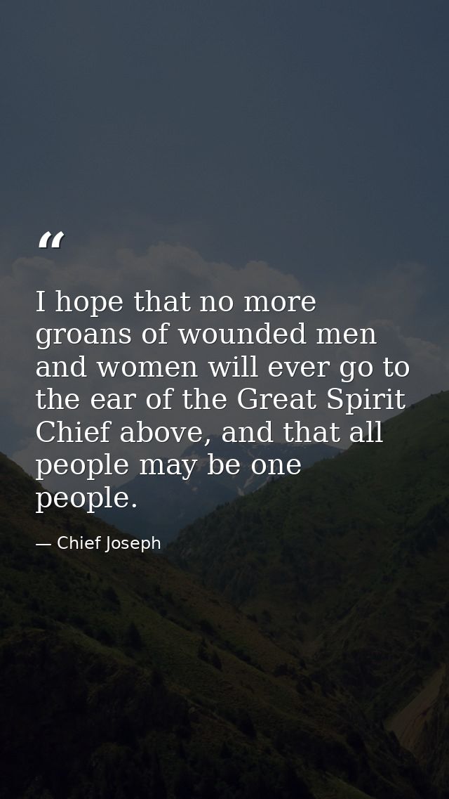 I hope that no more groans of wounded men and women will ever go to the ear of the Great Spirit Chief above, and that al — Chief Joseph