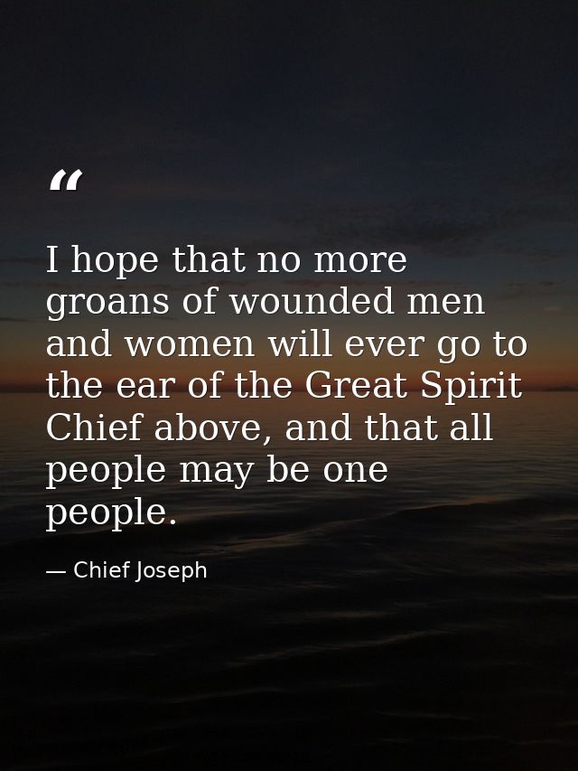 I hope that no more groans of wounded men and women will ever go to the ear of the Great Spirit Chief above, and that al — Chief Joseph