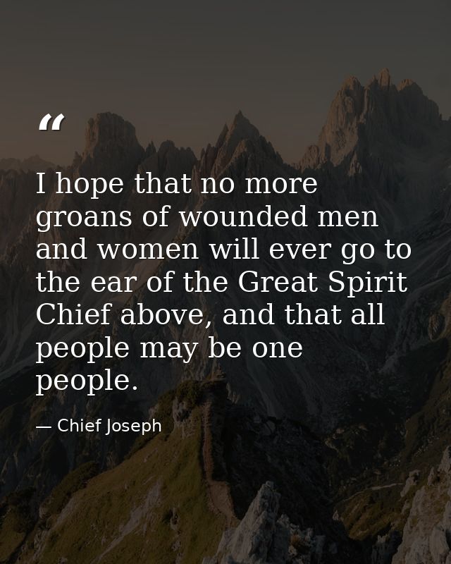 I hope that no more groans of wounded men and women will ever go to the ear of the Great Spirit Chief above, and that al — Chief Joseph