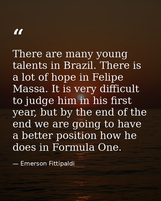 There are many young talents in Brazil. There is a lot of hope in Felipe Massa. It is very difficult to judge him in his — Emerson Fittipaldi