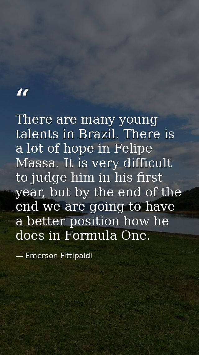 There are many young talents in Brazil. There is a lot of hope in Felipe Massa. It is very difficult to judge him in his — Emerson Fittipaldi