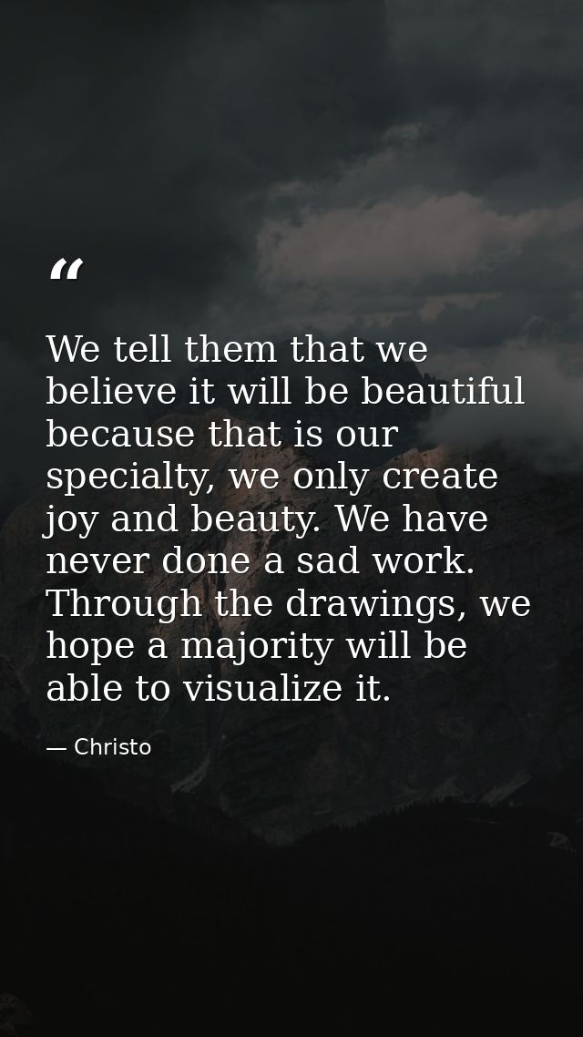 We tell them that we believe it will be beautiful because that is our specialty, we only create joy and beauty. We have  — Christo