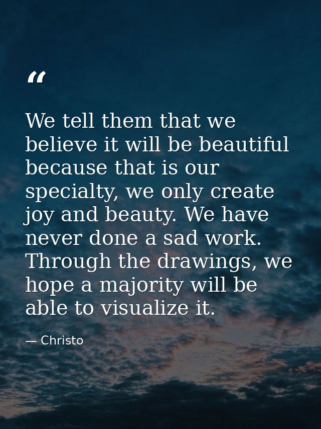 We tell them that we believe it will be beautiful because that is our specialty, we only create joy and beauty. We have  — Christo