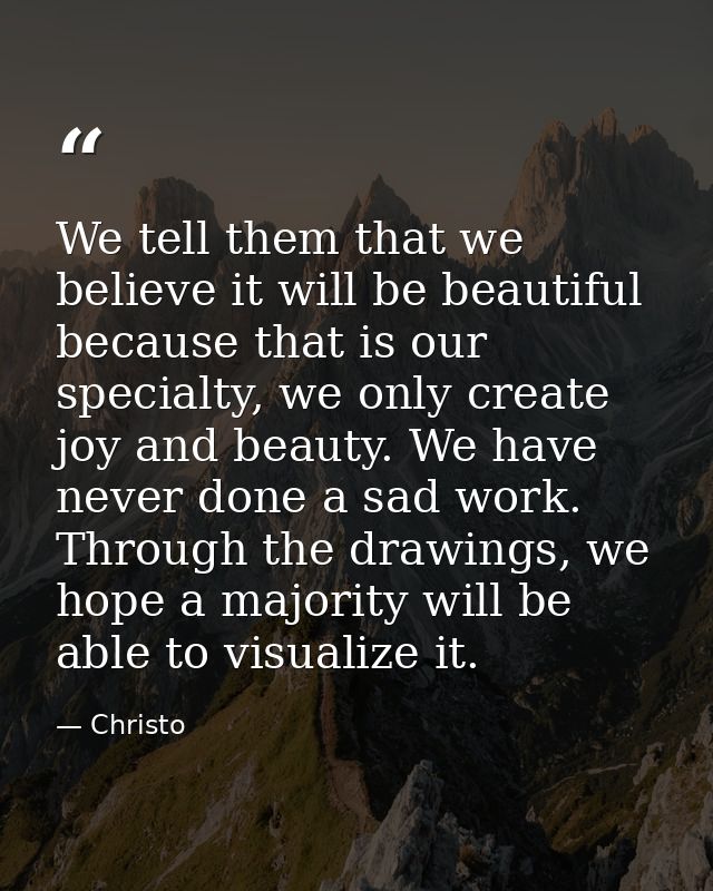 We tell them that we believe it will be beautiful because that is our specialty, we only create joy and beauty. We have  — Christo