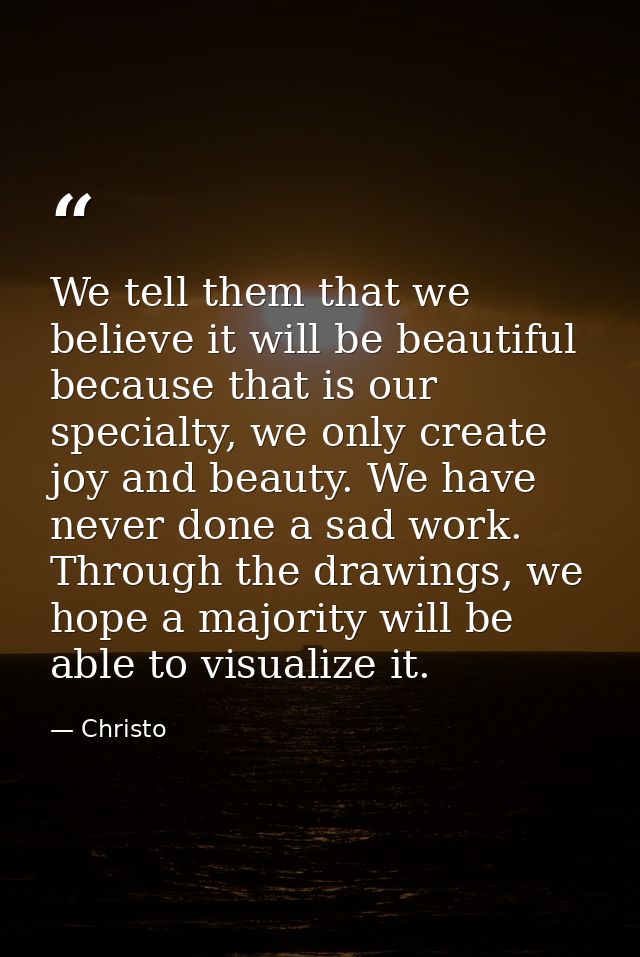 We tell them that we believe it will be beautiful because that is our specialty, we only create joy and beauty. We have  — Christo