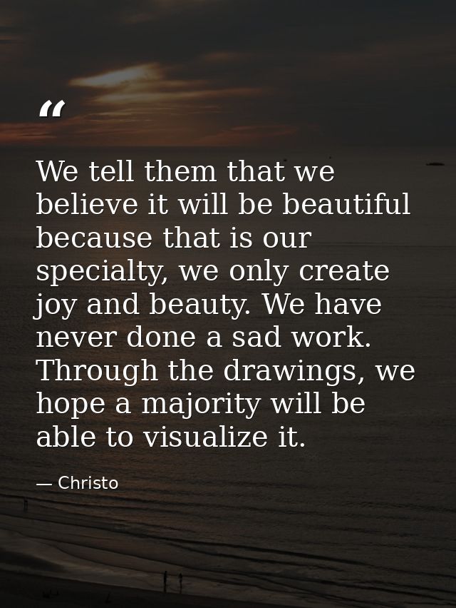 We tell them that we believe it will be beautiful because that is our specialty, we only create joy and beauty. We have  — Christo