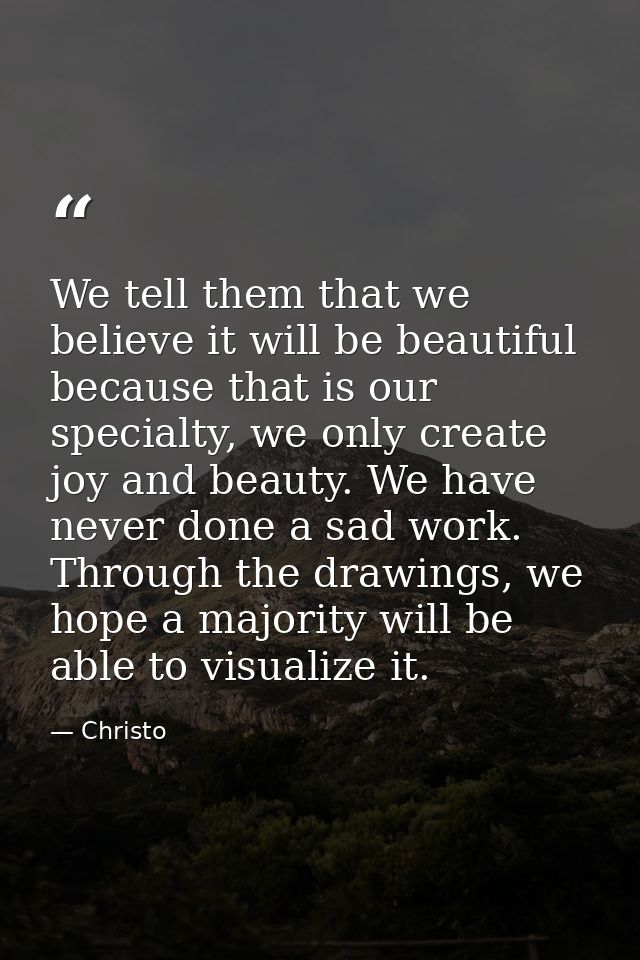 We tell them that we believe it will be beautiful because that is our specialty, we only create joy and beauty. We have  — Christo