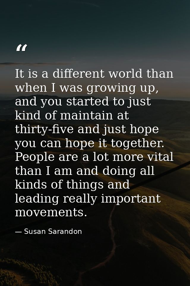 It is a different world than when I was growing up, and you started to just kind of maintain at thirty-five and just hop — Susan Sarandon