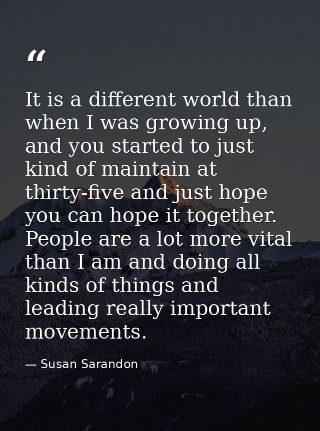 It is a different world than when I was growing up, and you started to just kind of maintain at thirty-five and just hop — Susan Sarandon