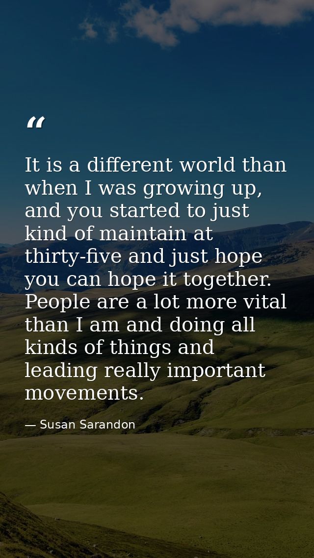 It is a different world than when I was growing up, and you started to just kind of maintain at thirty-five and just hop — Susan Sarandon