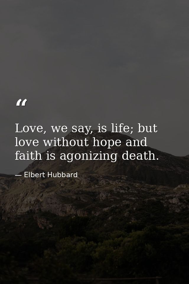 Love, we say, is life; but love without hope and faith is agonizing death. — Elbert Hubbard