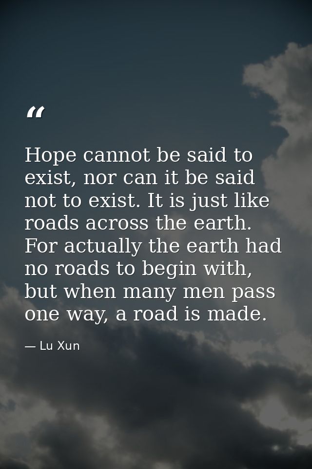Hope cannot be said to exist, nor can it be said not to exist. It is just like roads across the earth. For actually the  — Lu Xun