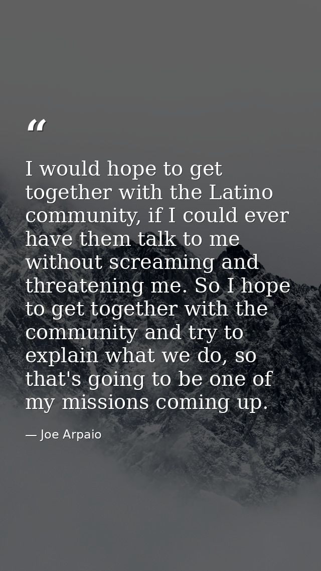 I would hope to get together with the Latino community, if I could ever have them talk to me without screaming and threa — Joe Arpaio