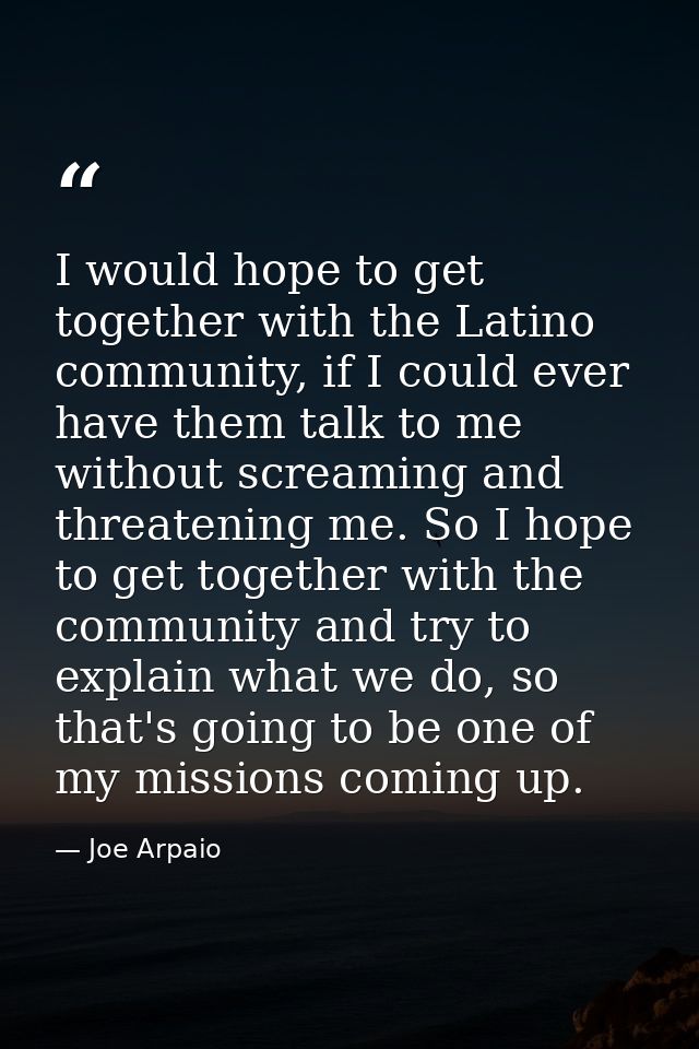 I would hope to get together with the Latino community, if I could ever have them talk to me without screaming and threa — Joe Arpaio
