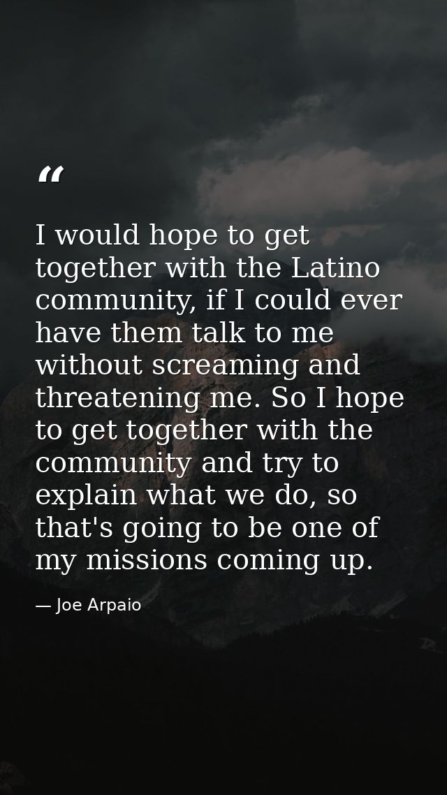 I would hope to get together with the Latino community, if I could ever have them talk to me without screaming and threa — Joe Arpaio