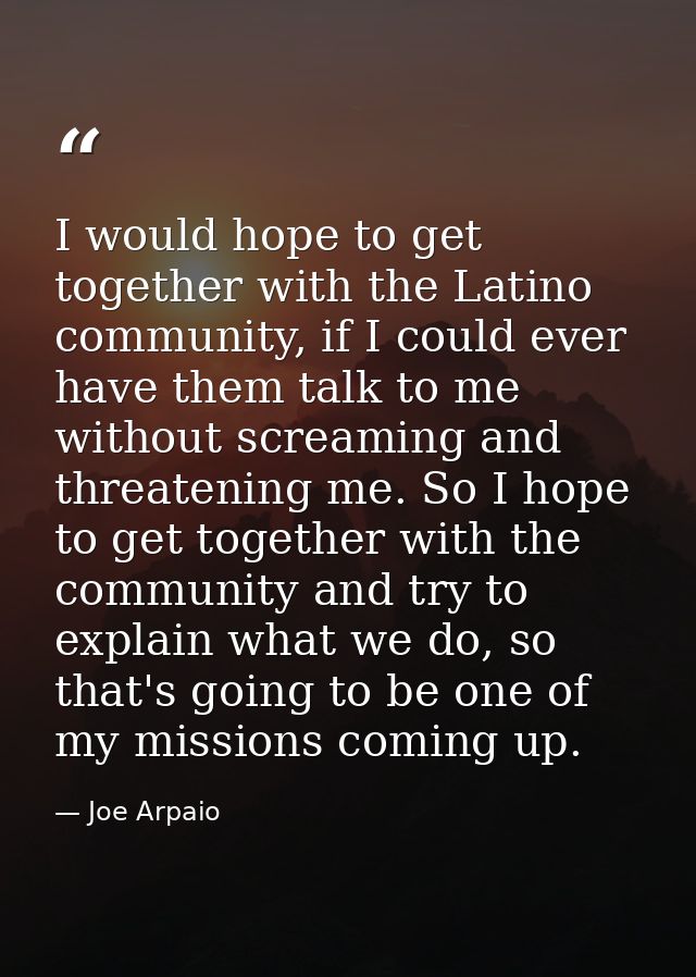 I would hope to get together with the Latino community, if I could ever have them talk to me without screaming and threa — Joe Arpaio