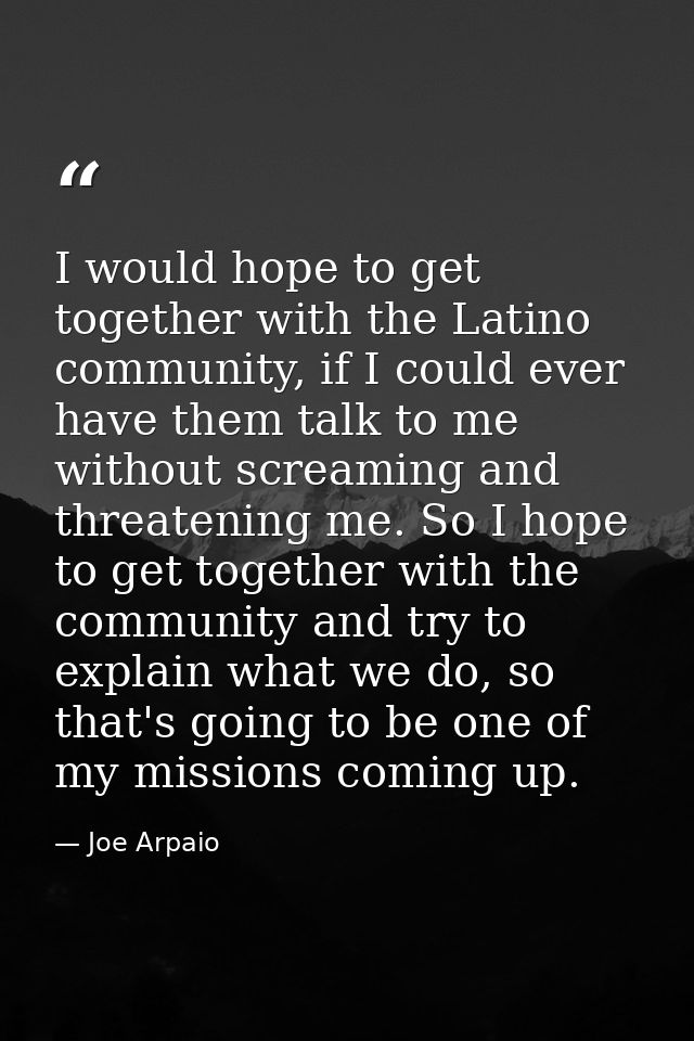 I would hope to get together with the Latino community, if I could ever have them talk to me without screaming and threa — Joe Arpaio