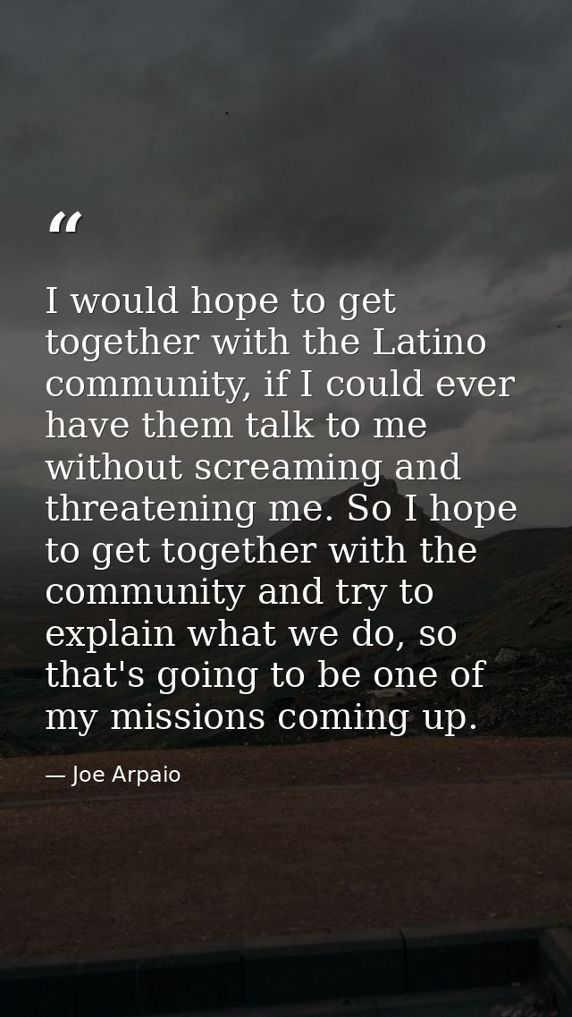 I would hope to get together with the Latino community, if I could ever have them talk to me without screaming and threa — Joe Arpaio