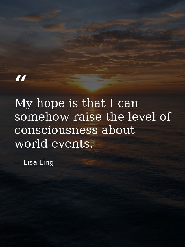 My hope is that I can somehow raise the level of consciousness about world events. — Lisa Ling