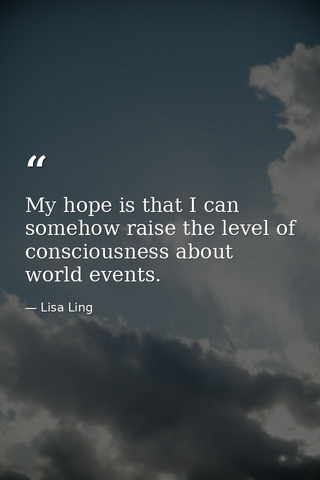 My hope is that I can somehow raise the level of consciousness about world events. — Lisa Ling