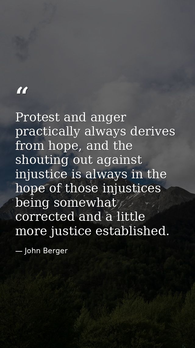 Protest and anger practically always derives from hope, and the shouting out against injustice is always in the hope of  — John Berger