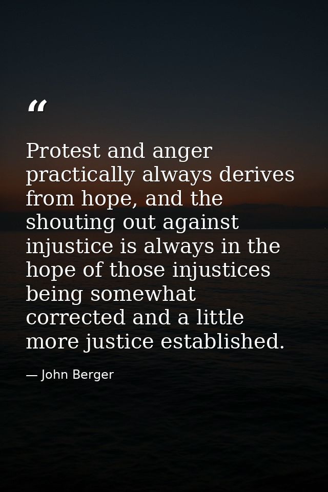 Protest and anger practically always derives from hope, and the shouting out against injustice is always in the hope of  — John Berger