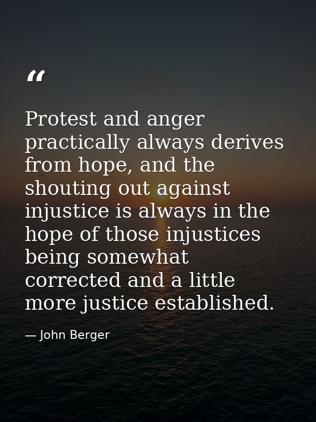 Protest and anger practically always derives from hope, and the shouting out against injustice is always in the hope of  — John Berger