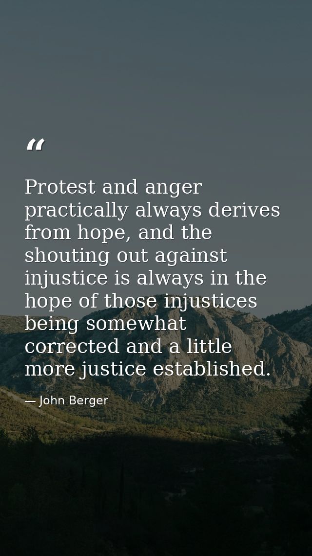 Protest and anger practically always derives from hope, and the shouting out against injustice is always in the hope of  — John Berger