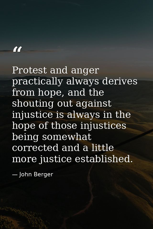 Protest and anger practically always derives from hope, and the shouting out against injustice is always in the hope of  — John Berger