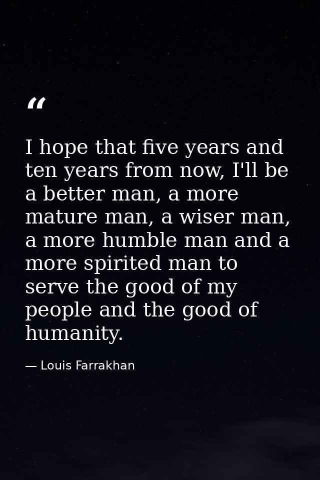 I hope that five years and ten years from now, I'll be a better man, a more mature man, a wiser man, a more humble man a — Louis Farrakhan