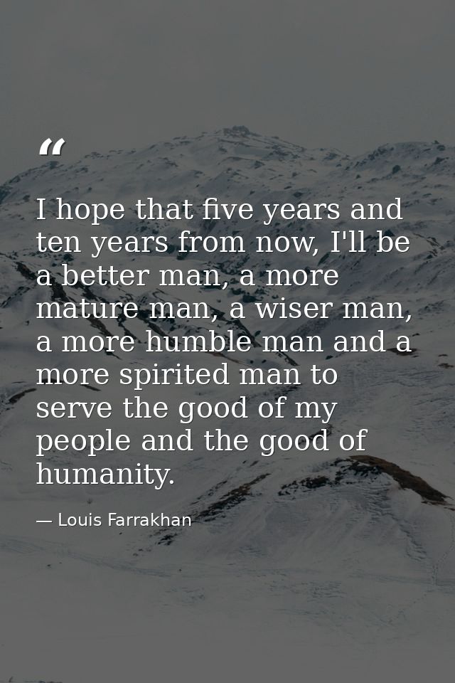 I hope that five years and ten years from now, I'll be a better man, a more mature man, a wiser man, a more humble man a — Louis Farrakhan