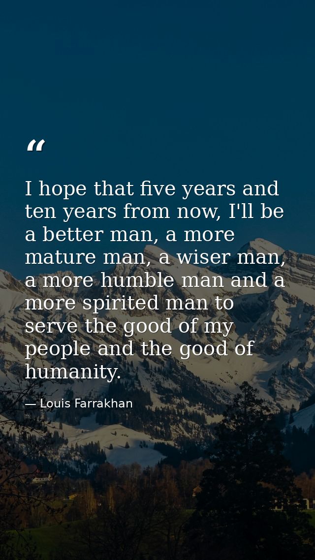 I hope that five years and ten years from now, I'll be a better man, a more mature man, a wiser man, a more humble man a — Louis Farrakhan