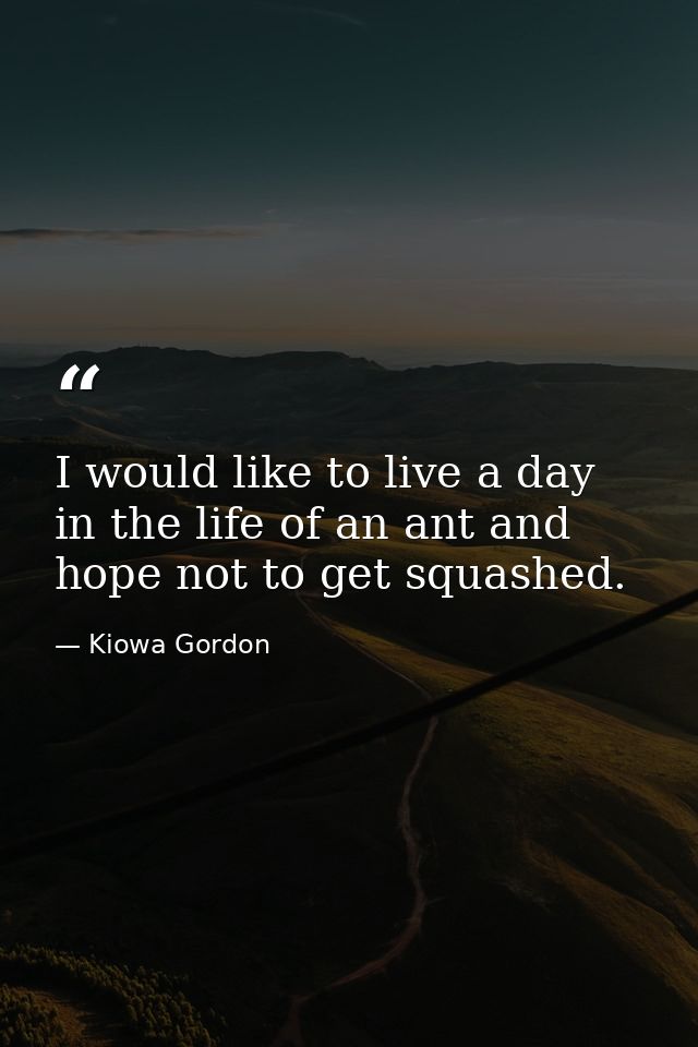 I would like to live a day in the life of an ant and hope not to get squashed. — Kiowa Gordon