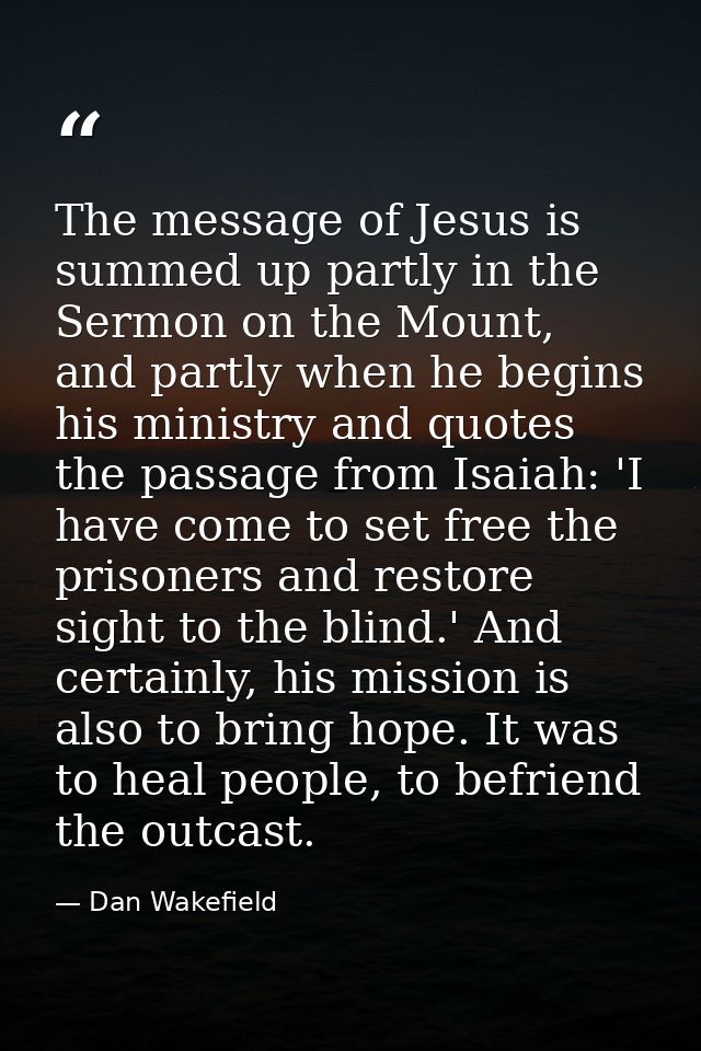 The message of Jesus is summed up partly in the Sermon on the Mount, and partly when he begins his ministry and quotes t — Dan Wakefield