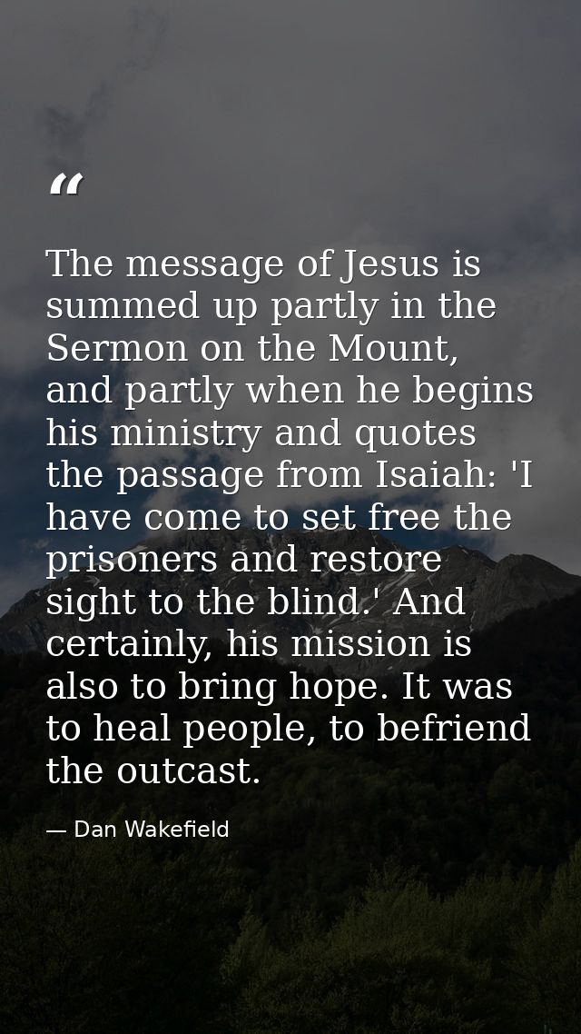 The message of Jesus is summed up partly in the Sermon on the Mount, and partly when he begins his ministry and quotes t — Dan Wakefield