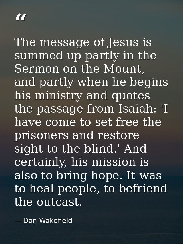 The message of Jesus is summed up partly in the Sermon on the Mount, and partly when he begins his ministry and quotes t — Dan Wakefield