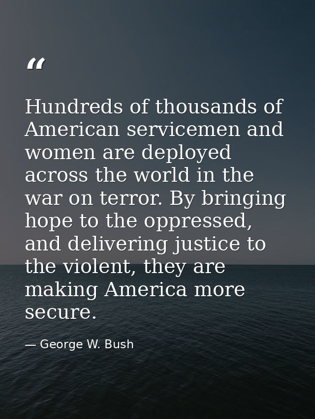 Hundreds of thousands of American servicemen and women are deployed across the world in the war on terror. By bringing h — George W. Bush